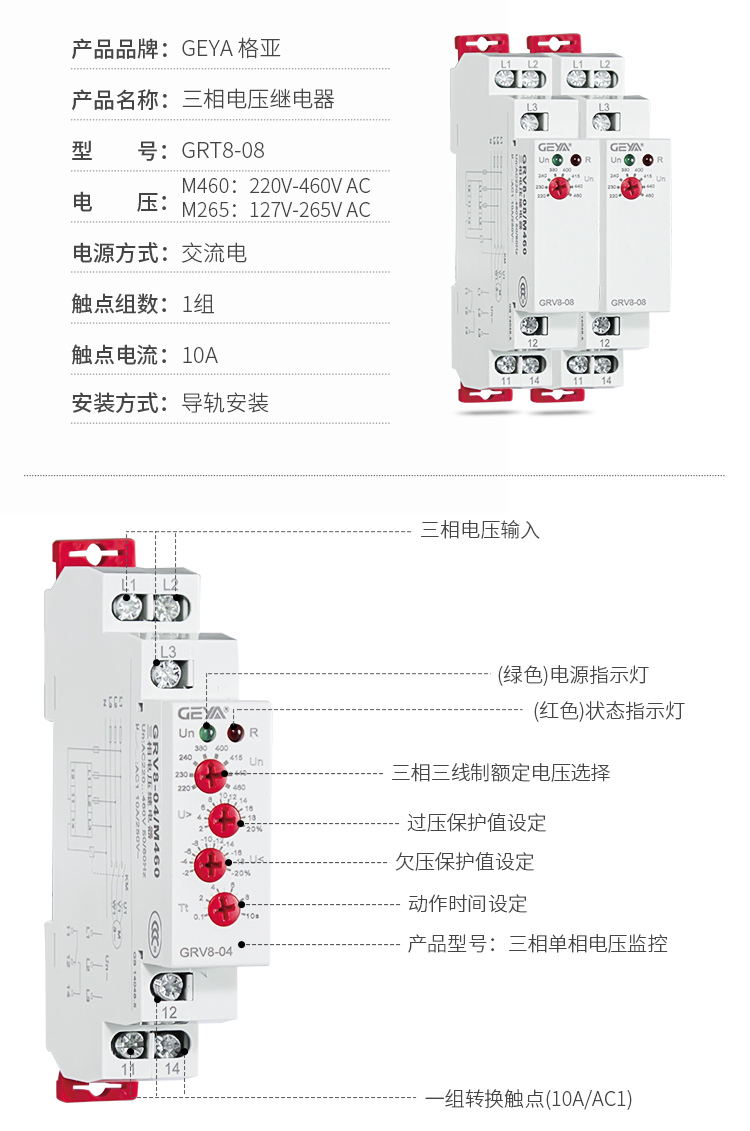 6、GRV8三相電壓監控繼電器產品參數：產品品牌：GEYA格亞，產品名稱：三相電壓繼電器，型號：GRT8-08，電壓：M460：220V-460V AC；M265:127V-265V AC,電源方式：交流電，觸點組數：1組，觸點電流：10A，安裝方式：導軌安裝；2、GRV8三相電壓監控繼電器功能件：三相電壓輸入，（綠色）電源指示燈，（紅色）狀態指示燈，三相三線制額定電壓選擇，過壓保護值設定，欠壓保護值設定，動作時間設定，產品型號：三相單相電壓監控，一組轉換觸點（16A/AC1）